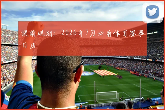 提前规划：2026年7月必看体育赛事日历