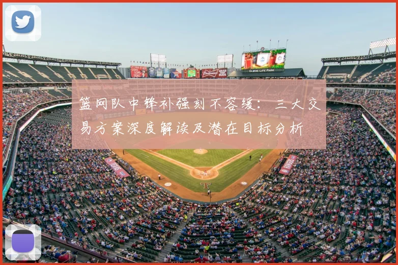 篮网队中锋补强刻不容缓:三大交易方案深度解读及潜在目标分析
