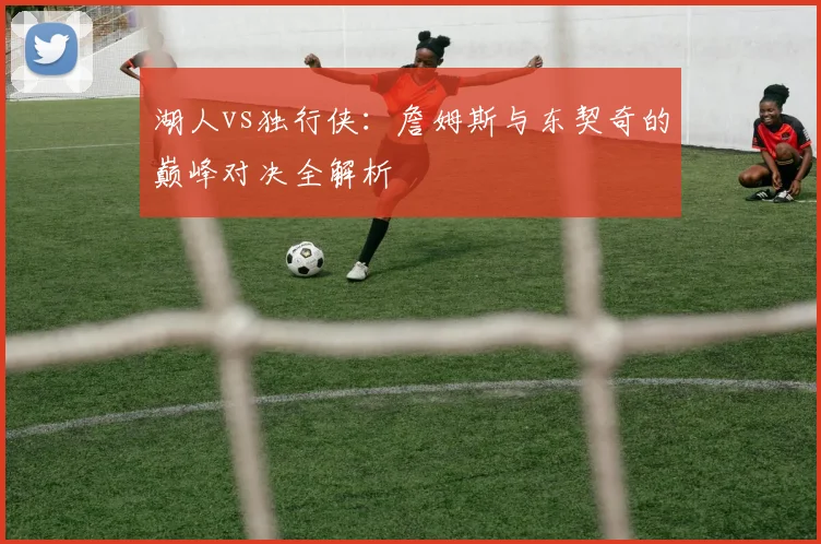 湖人vs独行侠：詹姆斯与东契奇的巅峰对决全解析