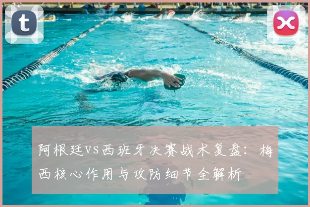 阿根廷vs西班牙决赛战术复盘:梅西核心作用与攻防细节全解析
