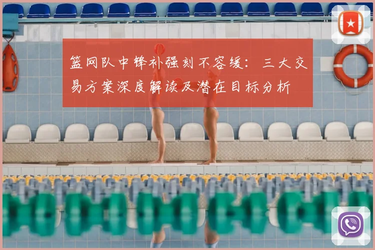 篮网队中锋补强刻不容缓：三大交易方案深度解读及潜在目标分析