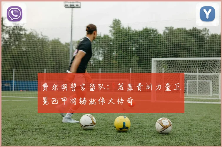 费尔明誓言留队:若靠青训力量卫冕西甲将铸就伟大传奇